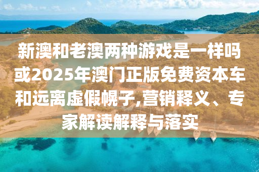 新澳和老澳两种游戏是一样吗或2025年澳门正版免费资本车和远离虚假幌子,营销释义、专家解读解释与落实