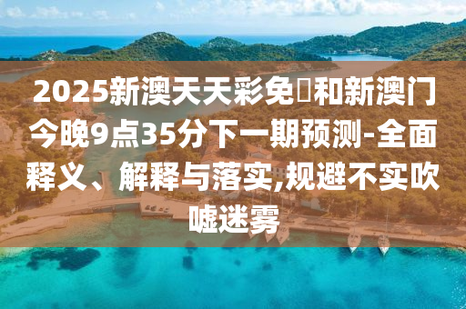 2025新澳天天彩免費和新澳门今晚9点35分下一期预测-全面释义、解释与落实,规避不实吹嘘迷雾